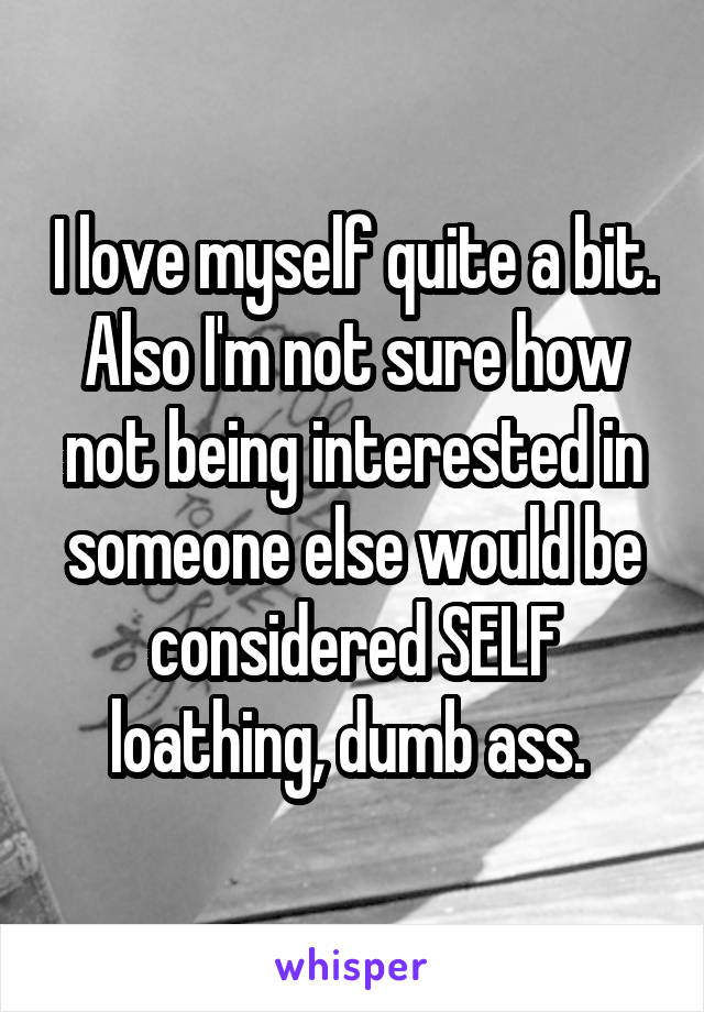 I love myself quite a bit. Also I'm not sure how not being interested in someone else would be considered SELF loathing, dumb ass. 