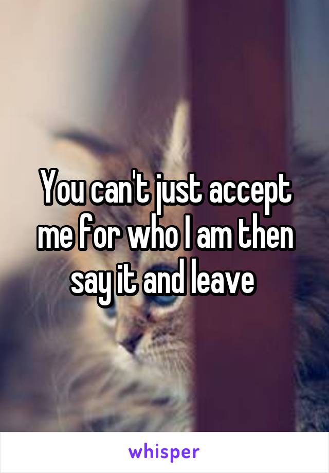 You can't just accept me for who I am then say it and leave 