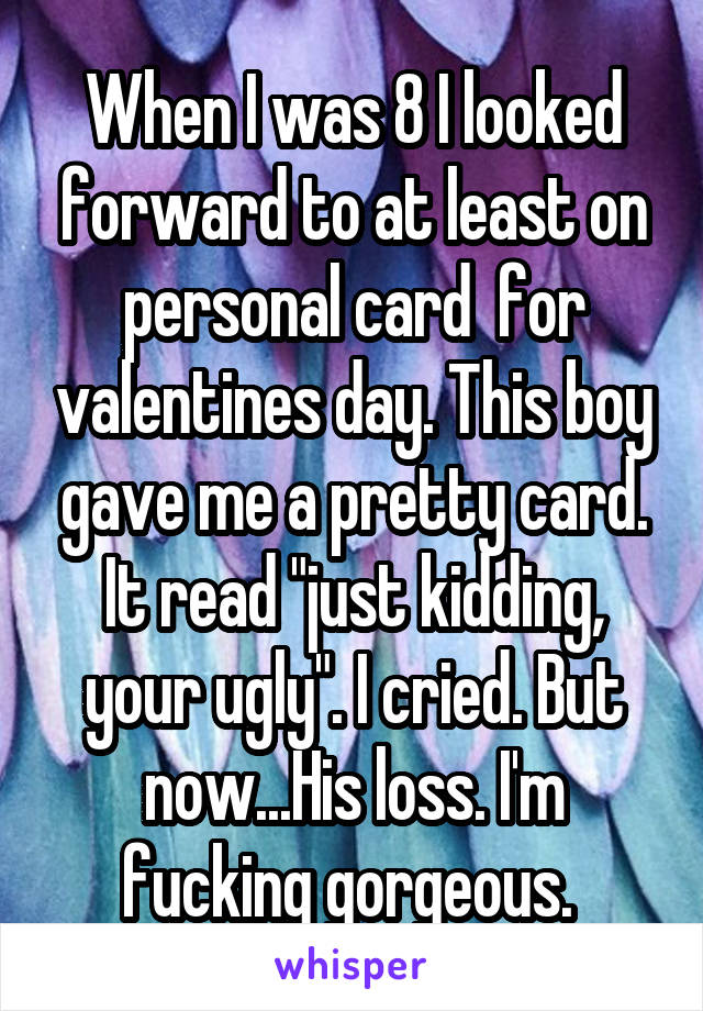 When I was 8 I looked forward to at least on personal card  for valentines day. This boy gave me a pretty card. It read "just kidding, your ugly". I cried. But now...His loss. I'm fucking gorgeous. 