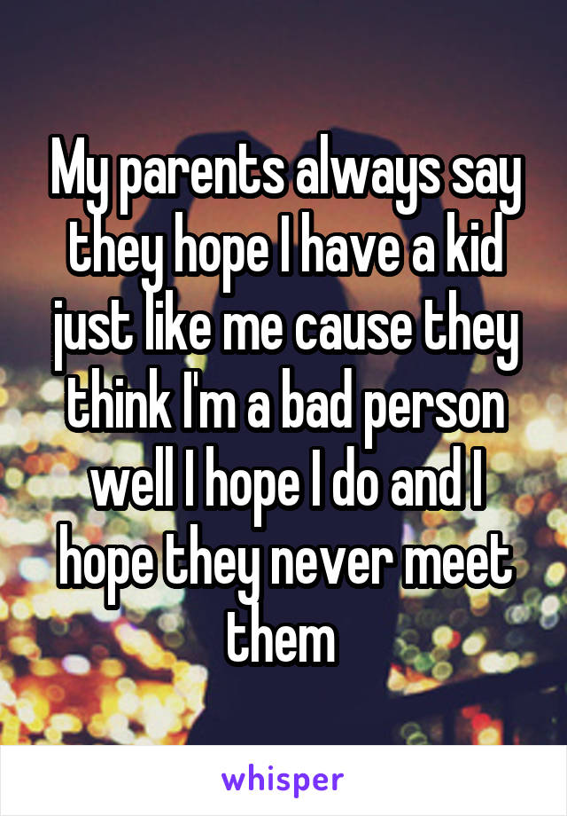 My parents always say they hope I have a kid just like me cause they think I'm a bad person well I hope I do and I hope they never meet them 