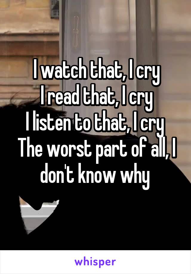 I watch that, I cry
I read that, I cry
I listen to that, I cry 
The worst part of all, I don't know why 
