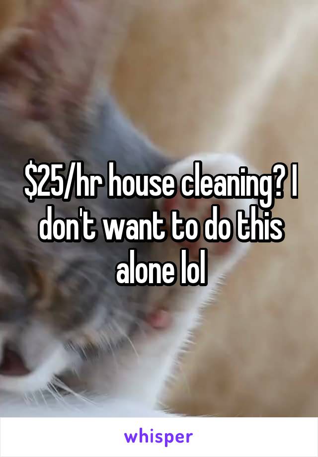 $25/hr house cleaning? I don't want to do this alone lol