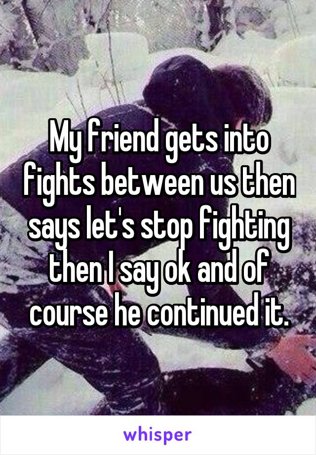 My friend gets into fights between us then says let's stop fighting then I say ok and of course he continued it.