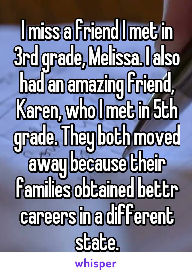 I miss a friend I met in 3rd grade, Melissa. I also had an amazing friend, Karen, who I met in 5th grade. They both moved away because their families obtained bettr careers in a different state.