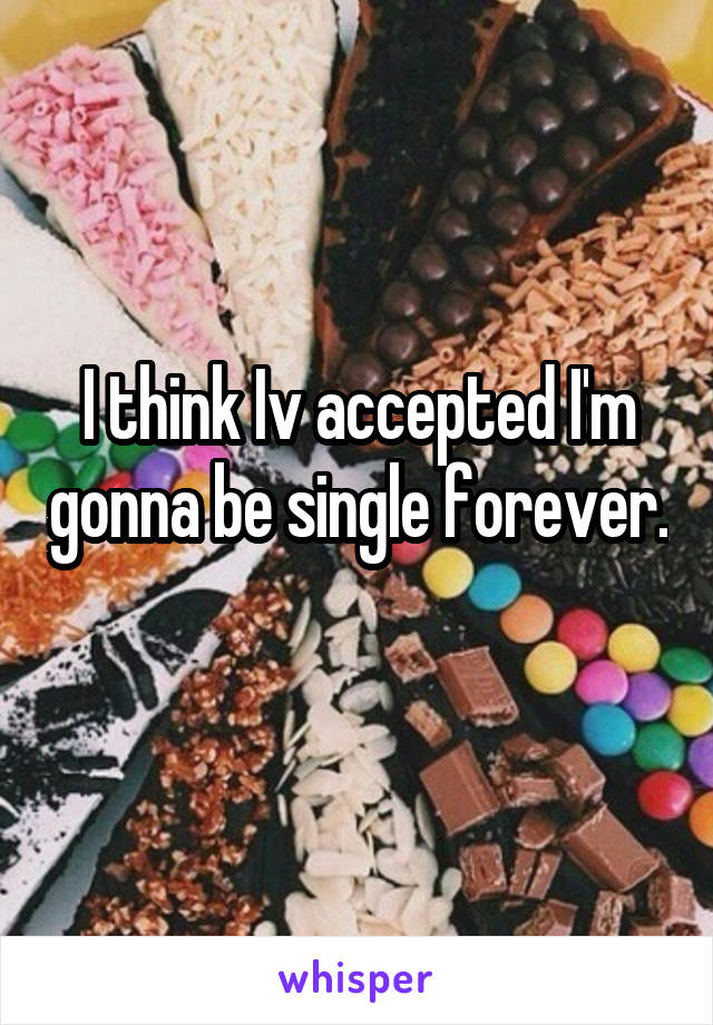 I think Iv accepted I'm gonna be single forever. 