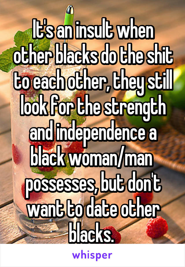 It's an insult when other blacks do the shit to each other, they still look for the strength and independence a black woman/man  possesses, but don't want to date other blacks. 