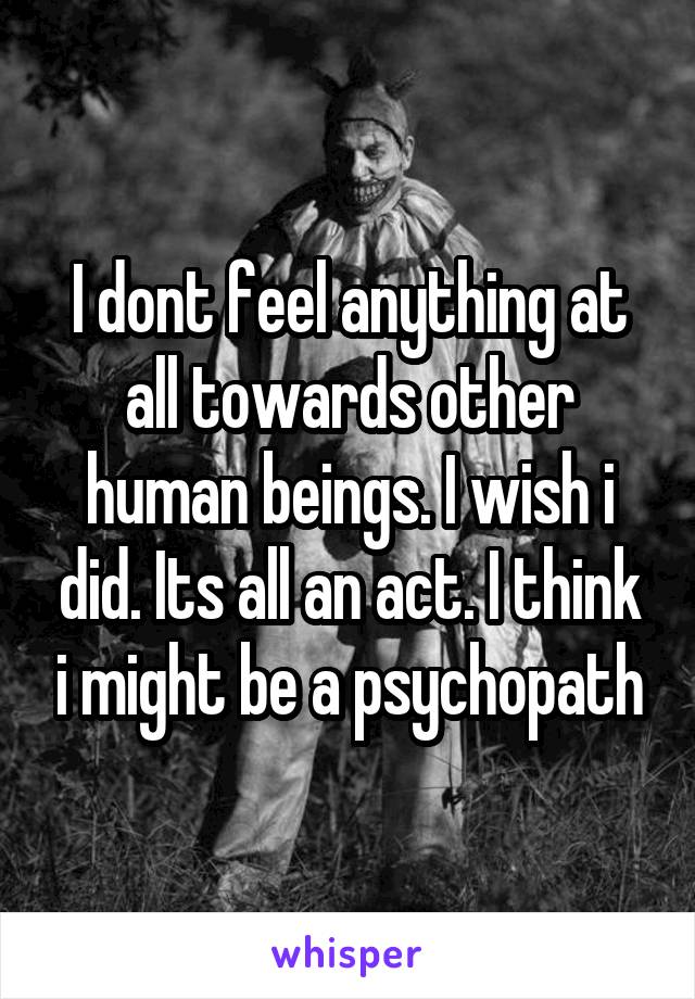 I dont feel anything at all towards other human beings. I wish i did. Its all an act. I think i might be a psychopath