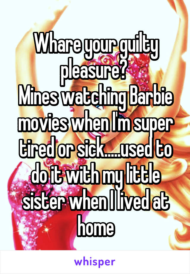 Whare your guilty pleasure? 
Mines watching Barbie movies when I'm super tired or sick.....used to do it with my little sister when I lived at home