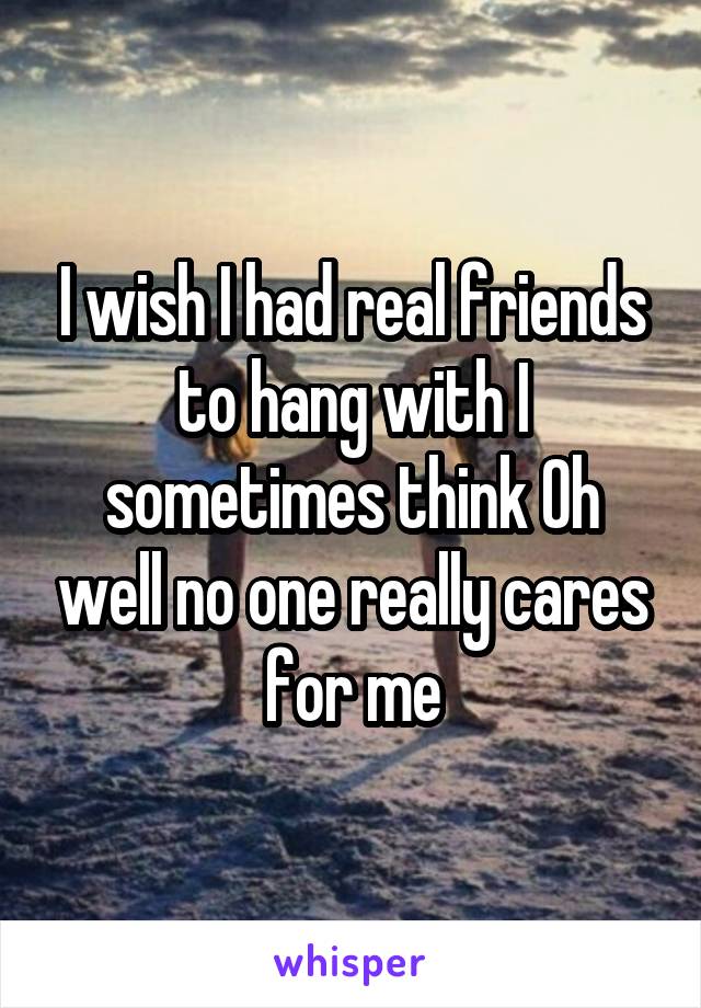 I wish I had real friends to hang with I sometimes think Oh well no one really cares for me