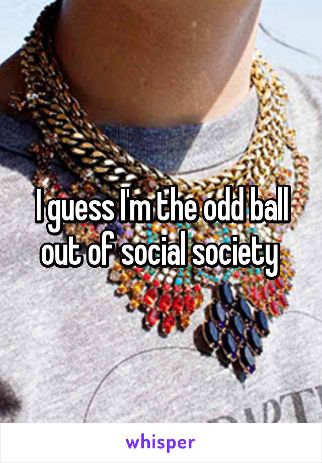 I guess I'm the odd ball out of social society 