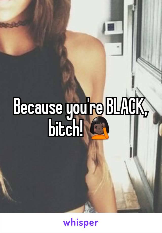 Because you're BLACK, bitch! 🤦🏿