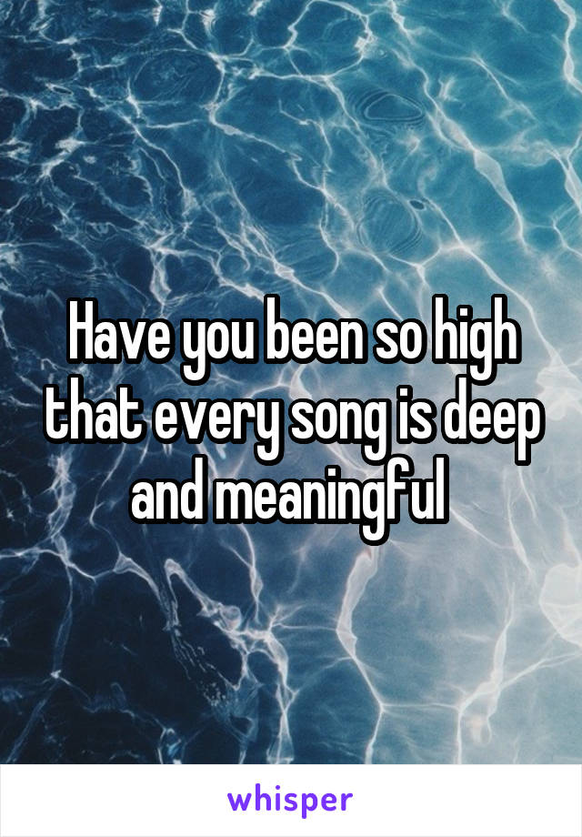 Have you been so high that every song is deep and meaningful 