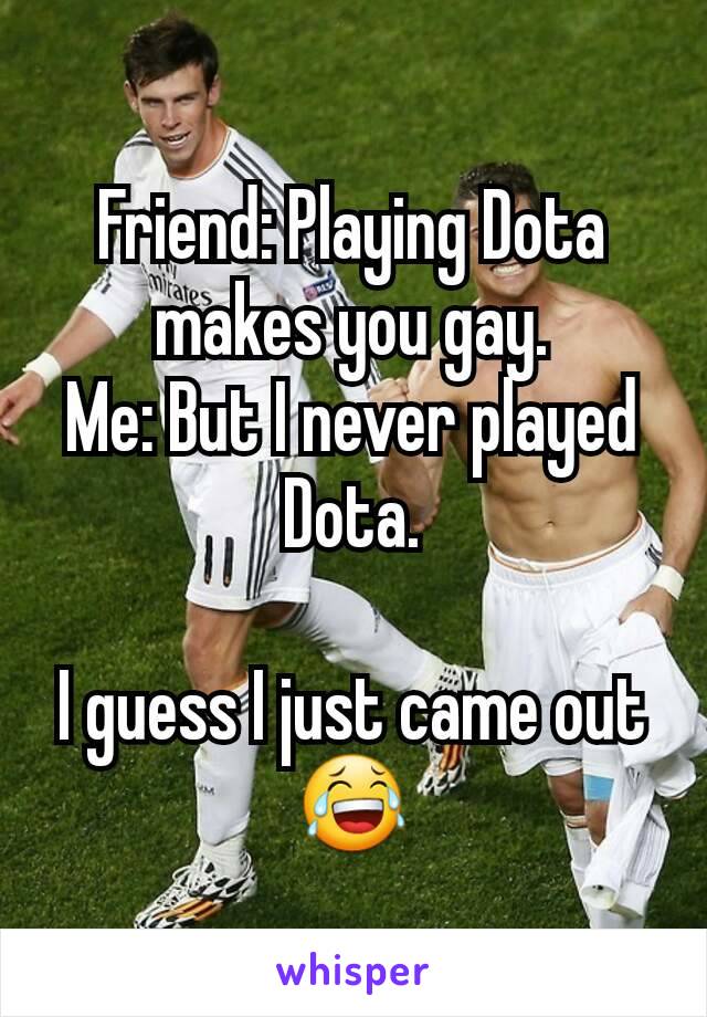 Friend: Playing Dota makes you gay.
Me: But I never played Dota.

I guess I just came out 😂