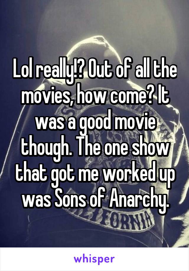 Lol really!? Out of all the movies, how come? It was a good movie though. The one show that got me worked up was Sons of Anarchy.