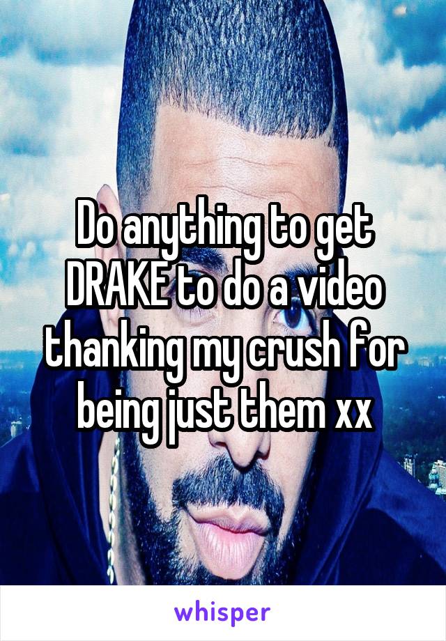 Do anything to get DRAKE to do a video thanking my crush for being just them xx