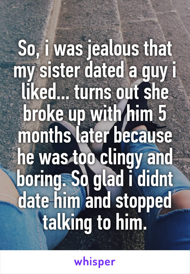 So, i was jealous that my sister dated a guy i liked... turns out she broke up with him 5 months later because he was too clingy and boring. So glad i didnt date him and stopped talking to him.