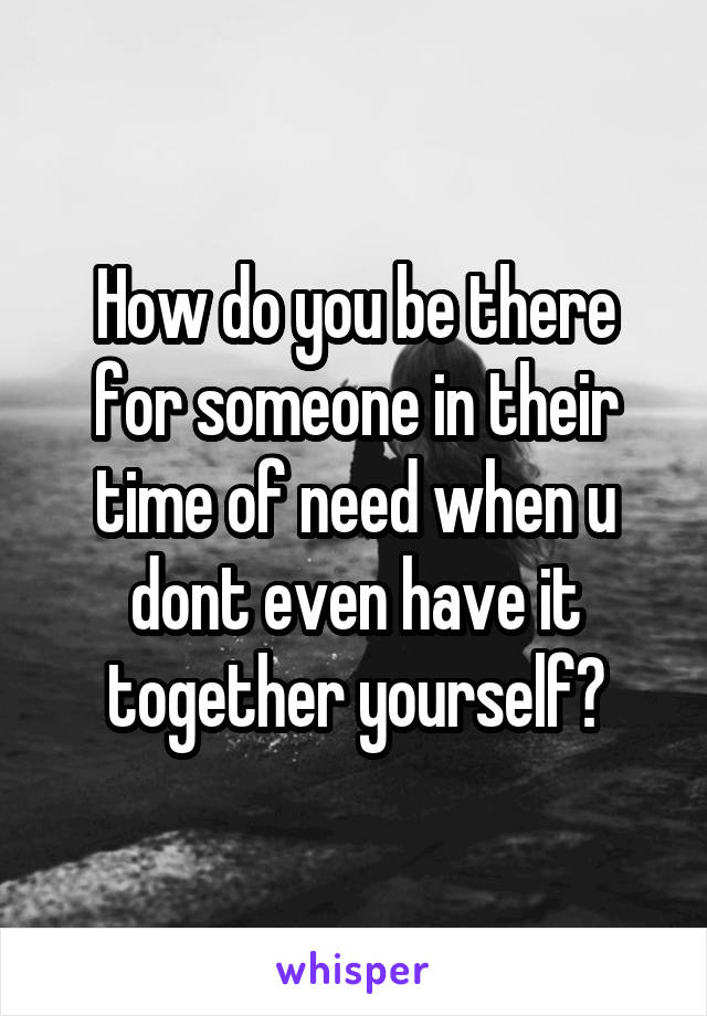 How do you be there for someone in their time of need when u dont even have it together yourself?