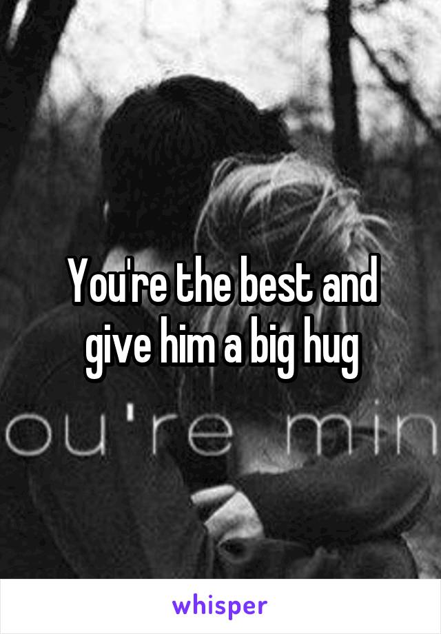 You're the best and give him a big hug