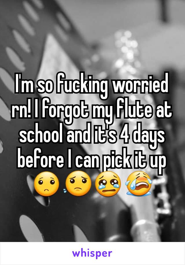 I'm so fucking worried rn! I forgot my flute at school and it's 4 days before I can pick it up 🙁😟😢😭