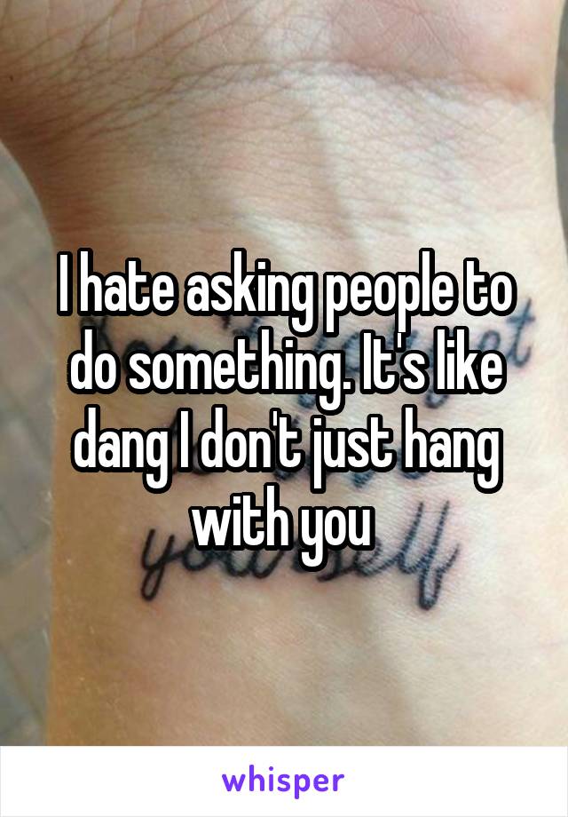 I hate asking people to do something. It's like dang I don't just hang with you 