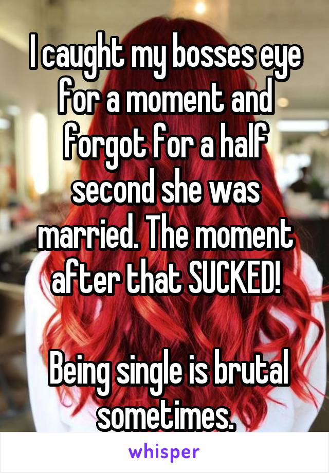 I caught my bosses eye for a moment and forgot for a half second she was married. The moment after that SUCKED!

 Being single is brutal sometimes.