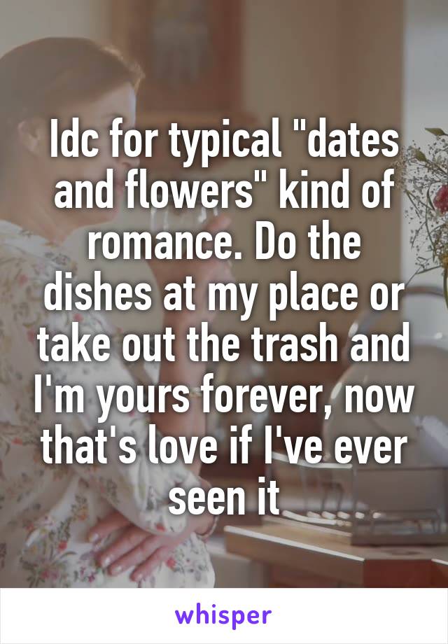 Idc for typical "dates and flowers" kind of romance. Do the dishes at my place or take out the trash and I'm yours forever, now that's love if I've ever seen it