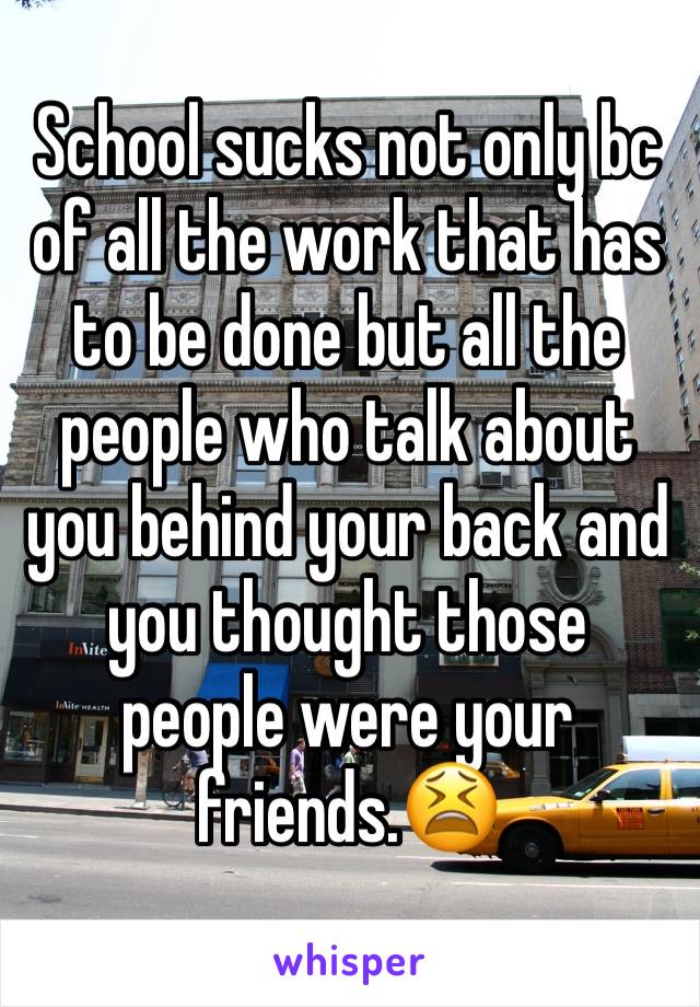 School sucks not only bc of all the work that has to be done but all the people who talk about you behind your back and you thought those people were your friends.😫