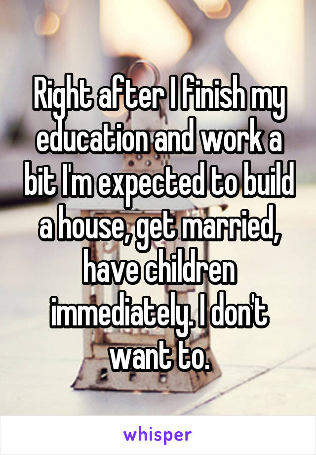 Right after I finish my education and work a bit I'm expected to build a house, get married, have children immediately. I don't want to.