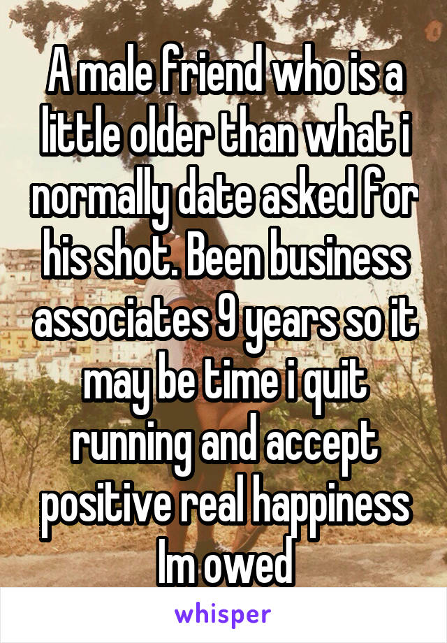 A male friend who is a little older than what i normally date asked for his shot. Been business associates 9 years so it may be time i quit running and accept positive real happiness Im owed