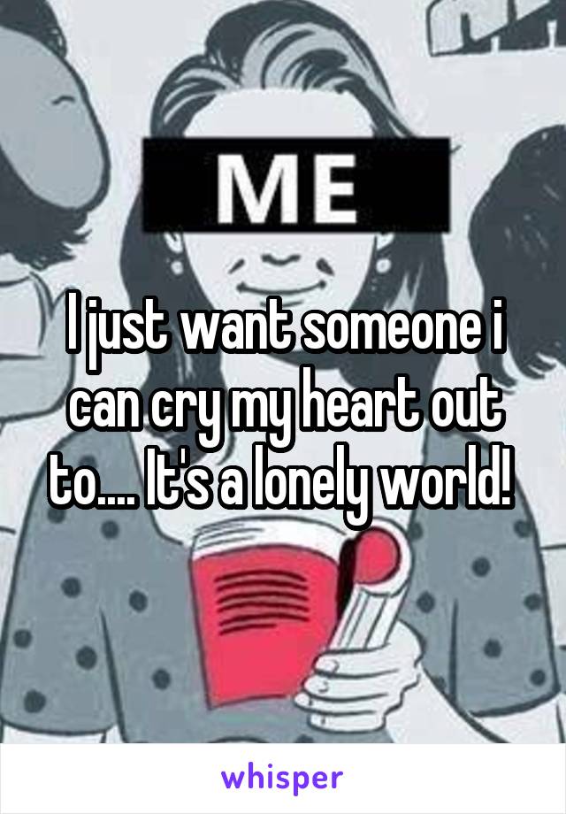 I just want someone i can cry my heart out to.... It's a lonely world! 