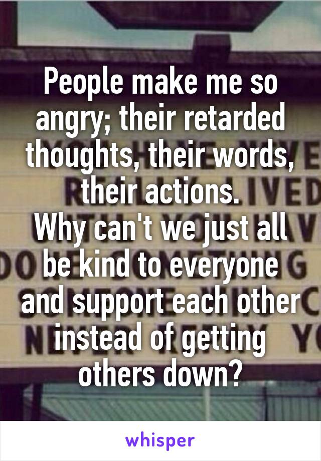 People make me so angry; their retarded thoughts, their words, their actions.
Why can't we just all be kind to everyone and support each other instead of getting others down?