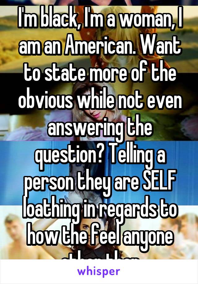 I'm black, I'm a woman, I am an American. Want to state more of the obvious while not even answering the question? Telling a person they are SELF loathing in regards to how the feel anyone other than