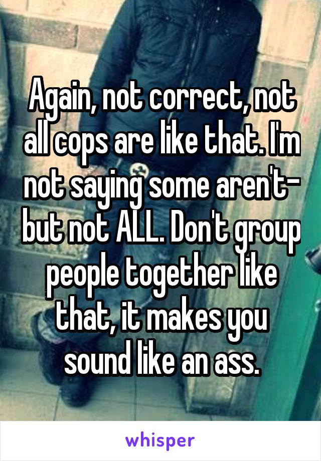 Again, not correct, not all cops are like that. I'm not saying some aren't- but not ALL. Don't group people together like that, it makes you sound like an ass.