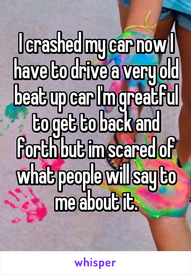 I crashed my car now I have to drive a very old beat up car I'm greatful to get to back and forth but im scared of what people will say to me about it.
