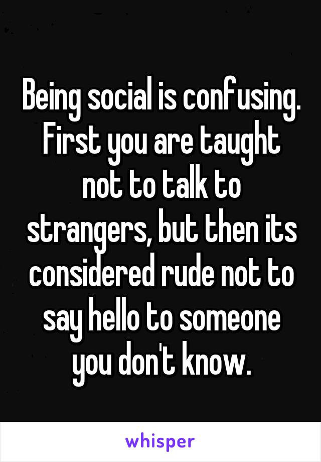 Being social is confusing.
First you are taught not to talk to strangers, but then its considered rude not to say hello to someone you don't know.