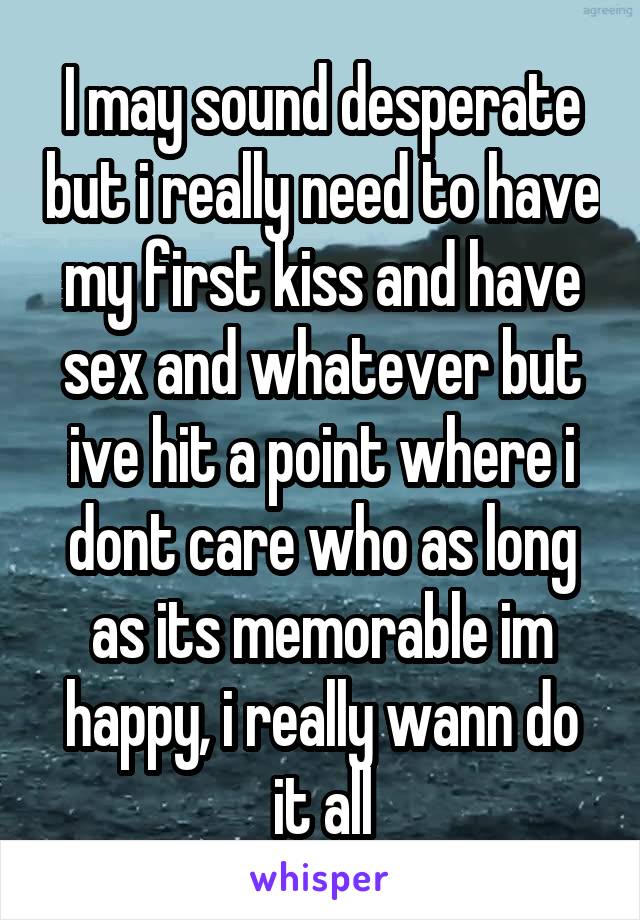 I may sound desperate but i really need to have my first kiss and have sex and whatever but ive hit a point where i dont care who as long as its memorable im happy, i really wann do it all