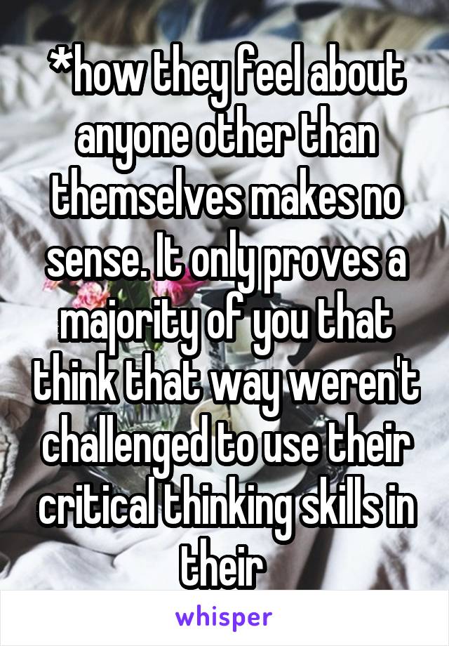 *how they feel about anyone other than themselves makes no sense. It only proves a majority of you that think that way weren't challenged to use their critical thinking skills in their 