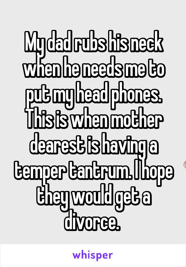 My dad rubs his neck when he needs me to put my head phones. This is when mother dearest is having a temper tantrum. I hope they would get a divorce. 