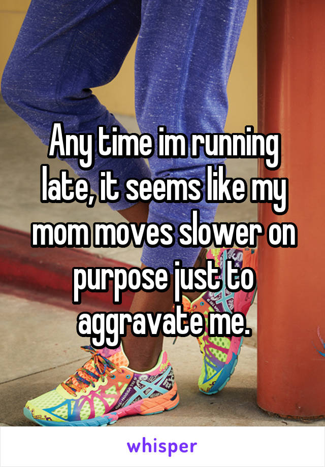 Any time im running late, it seems like my mom moves slower on purpose just to aggravate me.