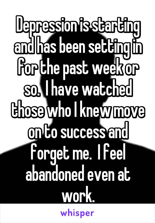 Depression is starting and has been setting in for the past week or so.  I have watched those who I knew move on to success and forget me.  I feel abandoned even at work.