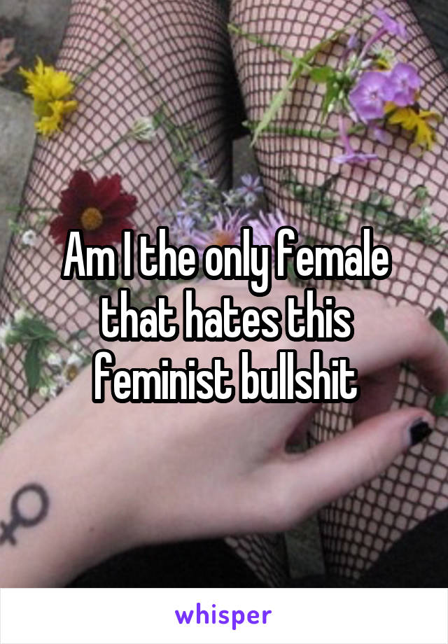 Am I the only female that hates this feminist bullshit