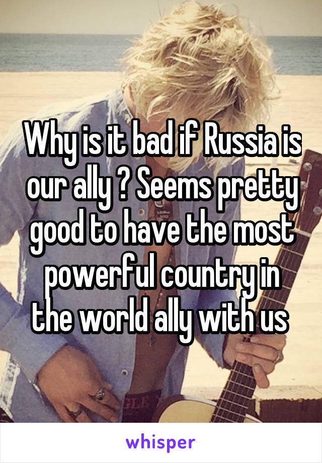 Why is it bad if Russia is our ally ? Seems pretty good to have the most powerful country in the world ally with us 