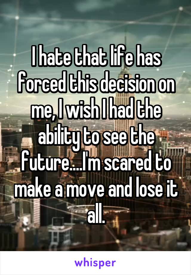 I hate that life has forced this decision on me, I wish I had the ability to see the future....I'm scared to make a move and lose it all.