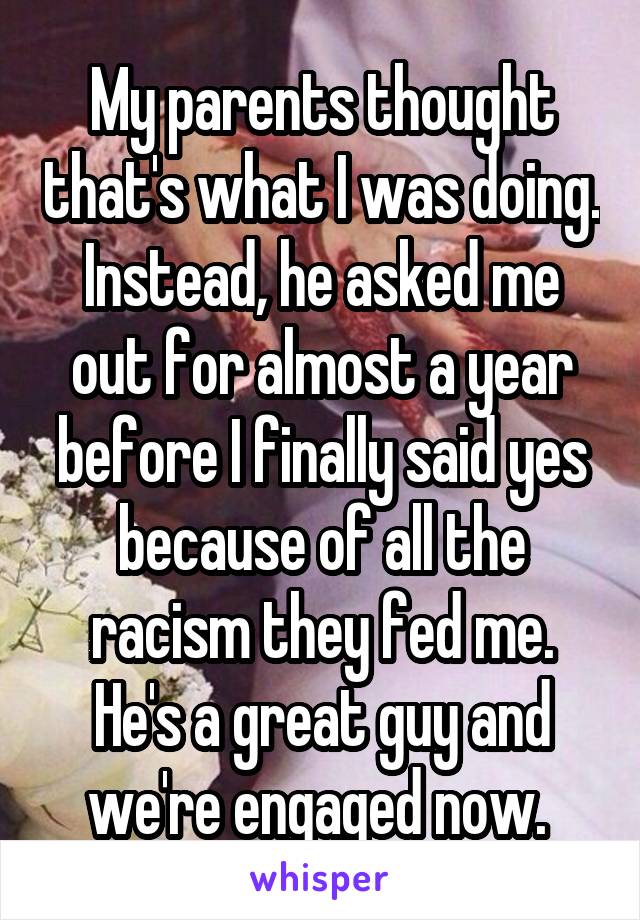 My parents thought that's what I was doing. Instead, he asked me out for almost a year before I finally said yes because of all the racism they fed me. He's a great guy and we're engaged now. 