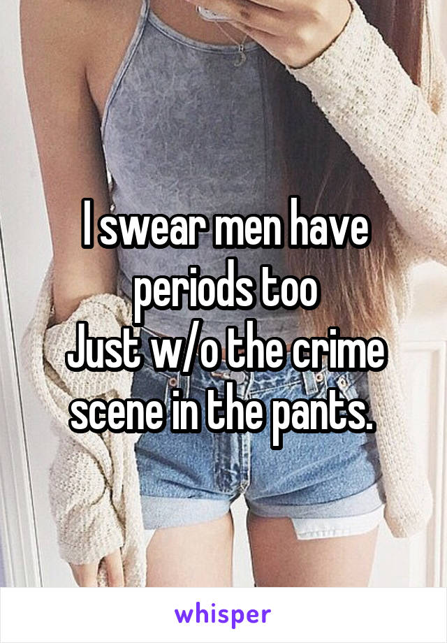 I swear men have periods too
Just w/o the crime scene in the pants. 