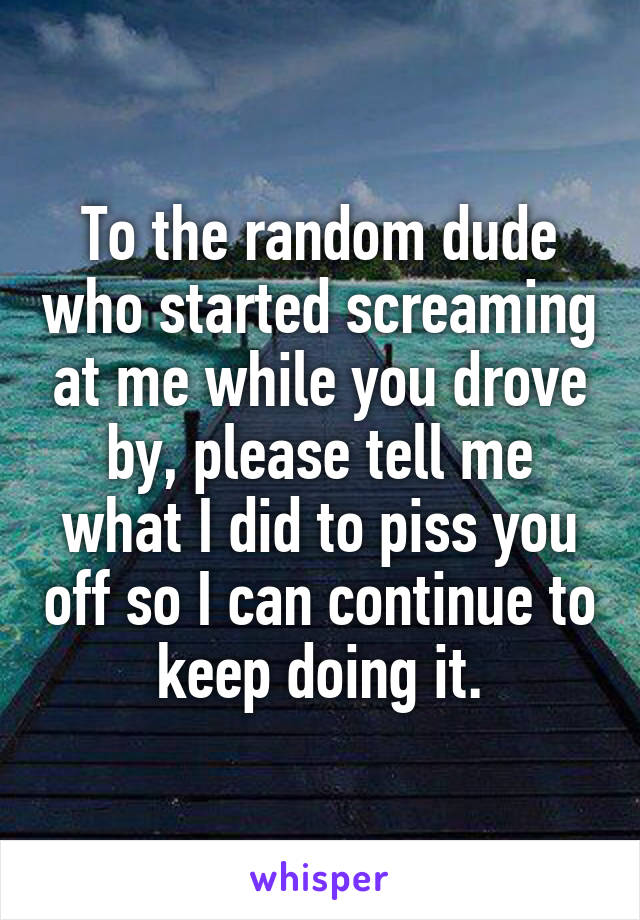 To the random dude who started screaming at me while you drove by, please tell me what I did to piss you off so I can continue to keep doing it.