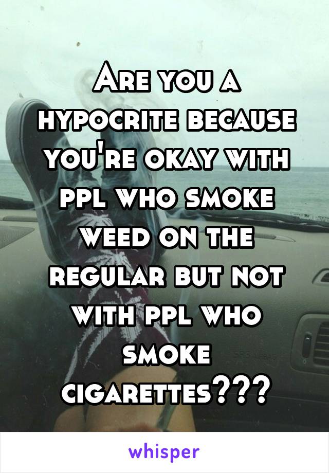 Are you a hypocrite because you're okay with ppl who smoke weed on the regular but not with ppl who smoke cigarettes???