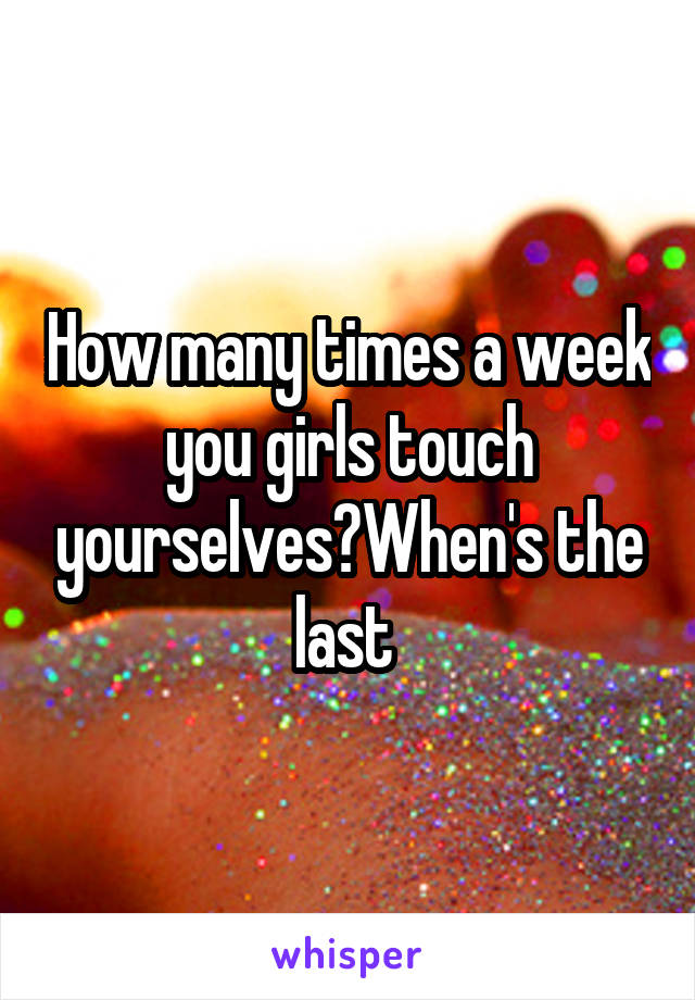 How many times a week you girls touch yourselves?When's the last 