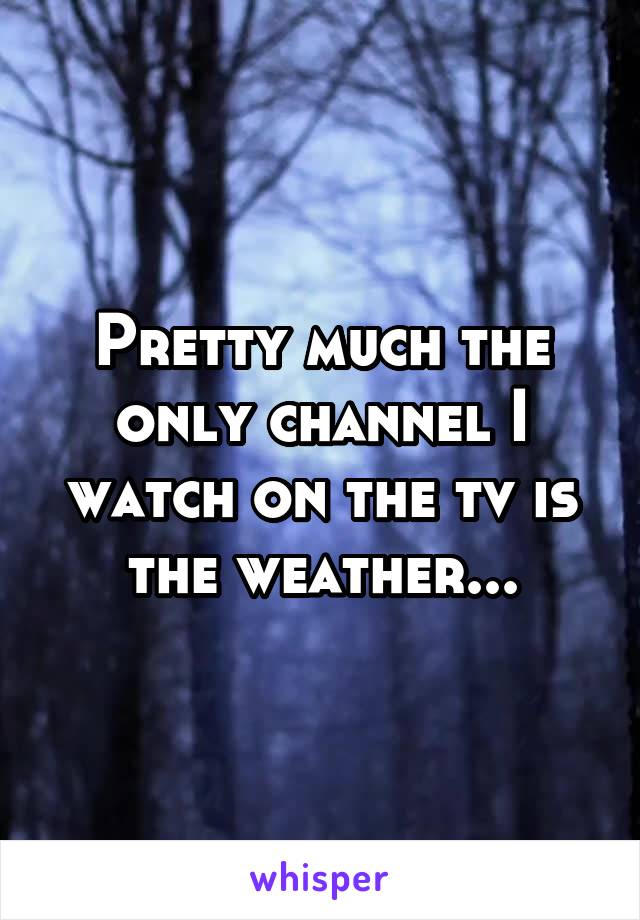 Pretty much the only channel I watch on the tv is the weather...