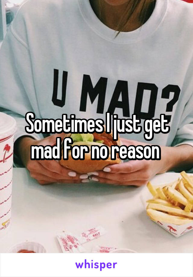 Sometimes I just get mad for no reason 